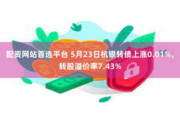 配资网站首选平台 5月23日杭银转债上涨0.01%，转股溢价率7.43%