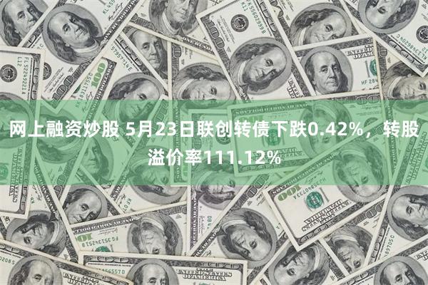 网上融资炒股 5月23日联创转债下跌0.42%，转股溢价率111.12%