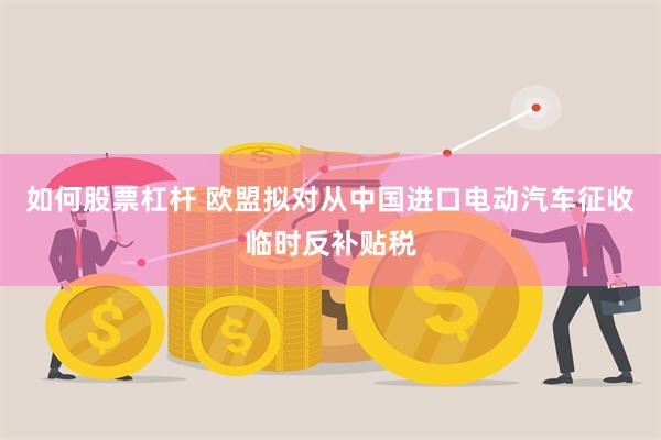 如何股票杠杆 欧盟拟对从中国进口电动汽车征收临时反补贴税