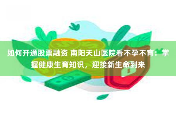 如何开通股票融资 南阳天山医院看不孕不育：掌握健康生育知识，迎接新生命到来