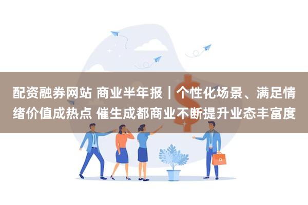 配资融券网站 商业半年报｜个性化场景、满足情绪价值成热点 催生成都商业不断提升业态丰富度