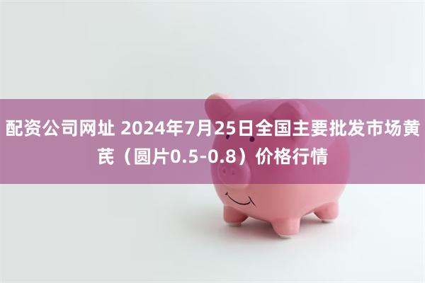 配资公司网址 2024年7月25日全国主要批发市场黄芪（圆片0.5-0.8）价格行情