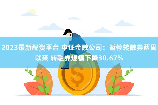 2023最新配资平台 中证金融公司：暂停转融券两周以来 转融券规模下降30.67%