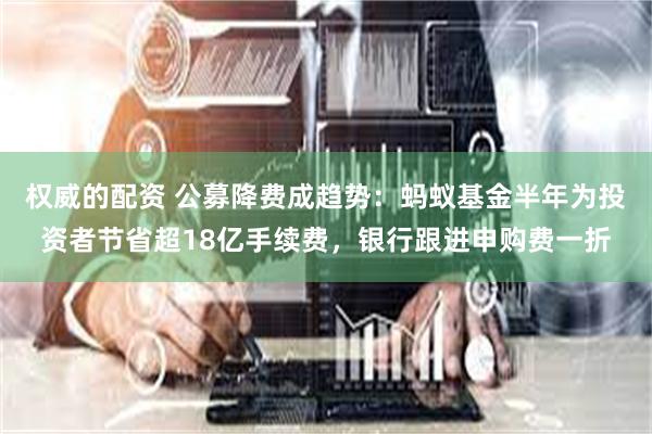 权威的配资 公募降费成趋势：蚂蚁基金半年为投资者节省超18亿手续费，银行跟进申购费一折