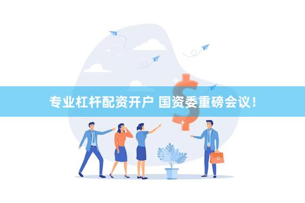 专业杠杆配资开户 国资委重磅会议！