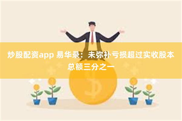 炒股配资app 易华录：未弥补亏损超过实收股本总额三分之一