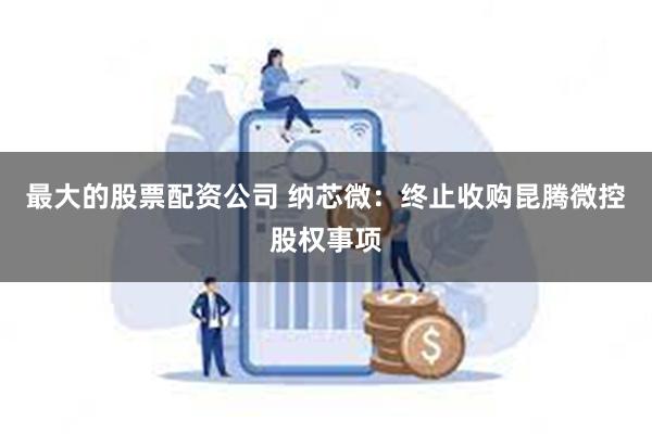 最大的股票配资公司 纳芯微：终止收购昆腾微控股权事项