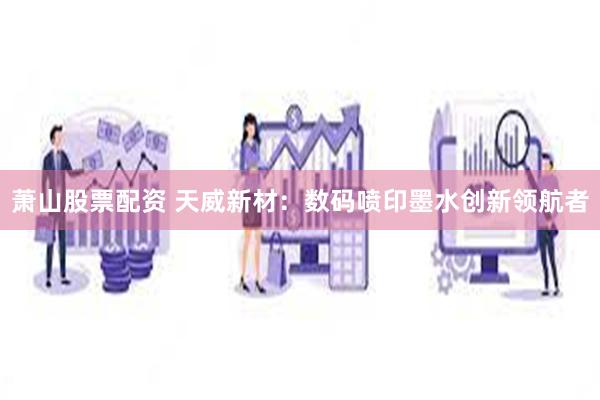 萧山股票配资 天威新材：数码喷印墨水创新领航者