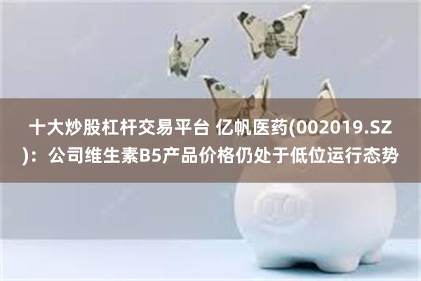 十大炒股杠杆交易平台 亿帆医药(002019.SZ)：公司维生素B5产品价格仍处于低位运行态势