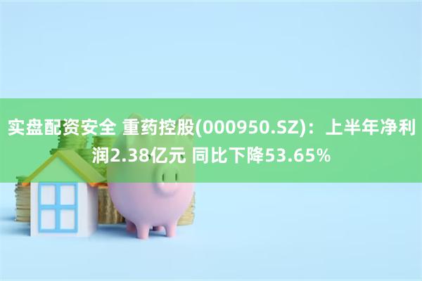 实盘配资安全 重药控股(000950.SZ)：上半年净利润2.38亿元 同比下降53.65%