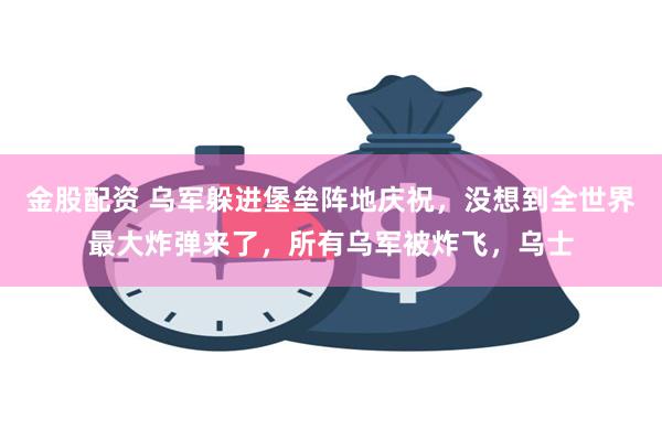 金股配资 乌军躲进堡垒阵地庆祝，没想到全世界最大炸弹来了，所有乌军被炸飞，乌士