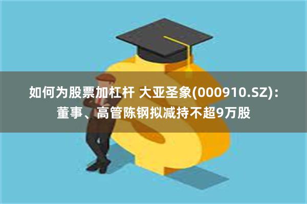 如何为股票加杠杆 大亚圣象(000910.SZ)：董事、高管陈钢拟减持不超9万股