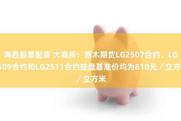 海西股票配资 大商所：原木期货LG2507合约、LG2509合约和LG2511合约挂盘基准价均为810元／立方米