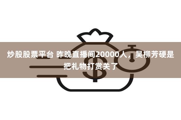 炒股股票平台 昨晚直播间20000人，吴柳芳硬是把礼物打赏关了