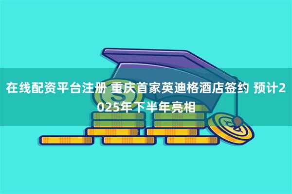 在线配资平台注册 重庆首家英迪格酒店签约 预计2025年下半年亮相