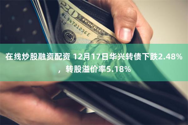 在线炒股融资配资 12月17日华兴转债下跌2.48%，转股溢价率5.18%