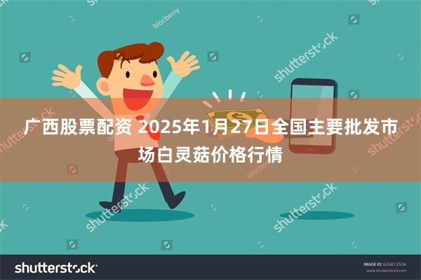 广西股票配资 2025年1月27日全国主要批发市场白灵菇价格行情