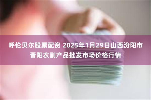 呼伦贝尔股票配资 2025年1月29日山西汾阳市晋阳农副产品批发市场价格行情