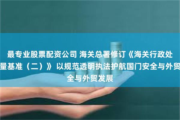 最专业股票配资公司 海关总署修订《海关行政处罚裁量基准（二）》 以规范透明执法护航国门安全与外贸发展