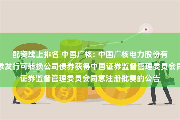 配资线上排名 中国广核: 中国广核电力股份有限公司向不特定对象发行可转换公司债券获得中国证券监督管理委员会同意注册批复的公告