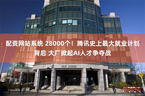 配资网站系统 28000个！腾讯史上最大就业计划背后 大厂掀起AI人才争夺战