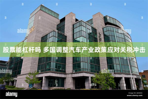 股票能杠杆吗 多国调整汽车产业政策应对关税冲击
