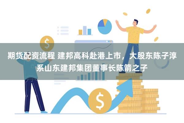 期货配资流程 建邦高科赴港上市，大股东陈子淳系山东建邦集团董事长陈箭之子