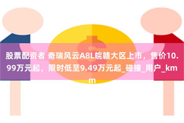 股票配资者 奇瑞风云A8L皖赣大区上市，售价10.99万元起，限时低至9.49万元起_碰撞_用户_km