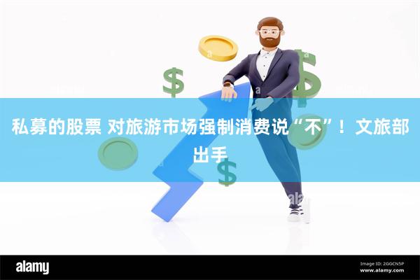私募的股票 对旅游市场强制消费说“不”！文旅部出手