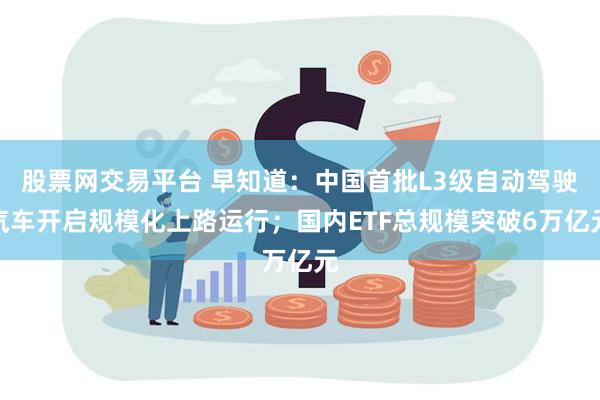 股票网交易平台 早知道:中国首批L3级自动驾驶汽车开启规模化上路运行;国内ETF总规模突破6万亿元